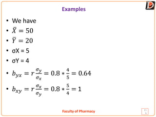 Faculty of Pharmacy
Examples
11
6
• We have
• �
𝑋𝑋 = 50
• �
𝑌𝑌 = 20
• σX = 5
• σY = 4
• 𝑏𝑏𝑦𝑦𝑦𝑦 = 𝑟𝑟
𝜎𝜎𝑦𝑦
𝜎𝜎𝑥𝑥
= 0.8 ∗
4
5
= 0.64
• 𝑏𝑏𝑥𝑥𝑥𝑥 = 𝑟𝑟
𝜎𝜎𝑥𝑥
𝜎𝜎𝑦𝑦
= 0.8 ∗
5
4
= 1
 