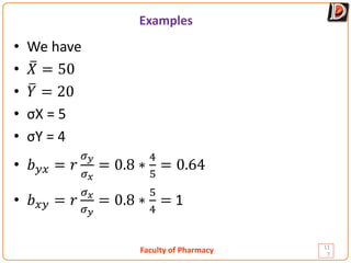Faculty of Pharmacy
Examples
11
7
• We have
• �
𝑋𝑋 = 50
• �
𝑌𝑌 = 20
• σX = 5
• σY = 4
• 𝑏𝑏𝑦𝑦𝑦𝑦 = 𝑟𝑟
𝜎𝜎𝑦𝑦
𝜎𝜎𝑥𝑥
= 0.8 ∗
4
5
= 0.64
• 𝑏𝑏𝑥𝑥𝑥𝑥 = 𝑟𝑟
𝜎𝜎𝑥𝑥
𝜎𝜎𝑦𝑦
= 0.8 ∗
5
4
= 1
 
