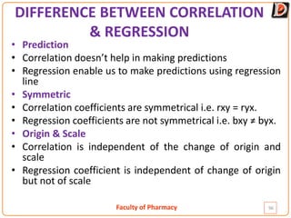Faculty of Pharmacy
DIFFERENCE BETWEEN CORRELATION
& REGRESSION
• Prediction
• Correlation doesn’t help in making predictions
• Regression enable us to make predictions using regression
line
• Symmetric
• Correlation coefficients are symmetrical i.e. rxy = ryx.
• Regression coefficients are not symmetrical i.e. bxy ≠ byx.
• Origin & Scale
• Correlation is independent of the change of origin and
scale
• Regression coefficient is independent of change of origin
but not of scale
96
 
