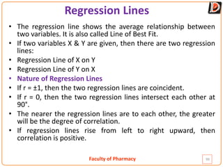 Faculty of Pharmacy
Regression Lines
99
• The regression line shows the average relationship between
two variables. It is also called Line of Best Fit.
• If two variables X & Y are given, then there are two regression
lines:
• Regression Line of X on Y
• Regression Line of Y on X
• Nature of Regression Lines
• If r = ±1, then the two regression lines are coincident.
• If r = 0, then the two regression lines intersect each other at
90°.
• The nearer the regression lines are to each other, the greater
will be the degree of correlation.
• If regression lines rise from left to right upward, then
correlation is positive.
 