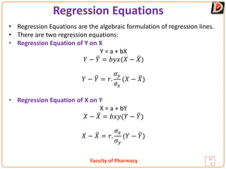 Faculty of Pharmacy
Regression Equations
10
0
• Regression Equations are the algebraic formulation of regression lines.
• There are two regression equations:
• Regression Equation of Y on X
Y = a + bX
𝑌𝑌 − �
𝑌𝑌 = 𝑏𝑏𝑏𝑏𝑏𝑏(𝑋𝑋 − �
𝑋𝑋)
𝑌𝑌 − �
𝑌𝑌 = 𝑟𝑟.
𝜎𝜎𝑦𝑦
𝜎𝜎𝑥𝑥
(𝑋𝑋 − �
𝑋𝑋)
• Regression Equation of X on Y
X = a + bY
𝑋𝑋 − �
𝑋𝑋 = 𝑏𝑏𝑏𝑏𝑏𝑏(𝑌𝑌 − �
𝑌𝑌)
𝑋𝑋 − �
𝑋𝑋 = 𝑟𝑟.
𝜎𝜎𝑥𝑥
𝜎𝜎𝑦𝑦
(𝑌𝑌 − �
𝑌𝑌)
 
