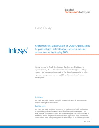 Regression test automation of Oracle Applications
helps intelligent infrastructure services provider
reduce cost of testing by 80%




Having invested in Oracle Applications, the client faced challenges in
regression testing due to the constant stream of Oracle upgrades. Infosys
created a test automation framework for the client that enabled it to reduce
regression testing efforts and cost by 80% and also minimize business
interruptions.




The Client
The client is a global leader in intelligent infrastructure services, which facilitate
internet and telephony interactions.

Business need
The client had made significant investments in implementing Oracle Applications
to improve organizational responsiveness. The challenges confronting the client
arose from the continuous stream of patches and family packs released by Oracle in
response to defects and problems identified in the application, along with internal
enhancements made to align the application with changes to the business processes.

                                                                                Oct 2005
 