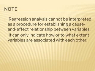 NOTE
� Regression analysis cannot be interpreted
as a procedure for establishing a cause-
and-effect relationship between variables.
� It can only indicate how or to what extent
variables are associated with each other.
 