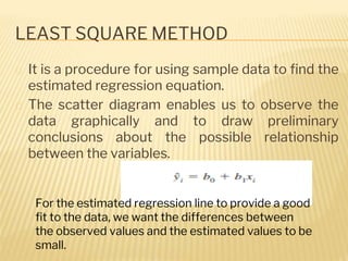LEAST SQUARE METHOD
� It is a procedure for using sample data to find the
estimated regression equation.
� The scatter diagram enables us to observe the
data graphically and to draw preliminary
conclusions about the possible relationship
between the variables.
For the estimated regression line to provide a good
fit to the data, we want the differences between
the observed values and the estimated values to be
small.
 