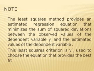 NOTE
� The least squares method provides an
estimated regression equation that
minimizes the sum of squared deviations
between the observed values of the
dependent variable yi and the estimated
values of the dependent variable .
� This least squares criterion is yˆi. used to
choose the equation that provides the best
fit
 