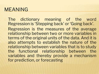 MEANING
� The dictionary meaning of the word
Regression is ‘Stepping back’ or ‘Going back’.
� Regression is the measures of the average
relationship between two or more variables in
terms of the original units of the data. And it is
also attempts to establish the nature of the
relationship between variables that is to study
the functional relationship between the
variables and thereby provide a mechanism
for prediction, or forecasting
 