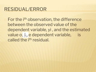 RESIDUAL/ERROR
� For the ith observation, the difference
between the observed value of the
dependent variable, yi , and the estimated
value of the dependent variable, is
called the ith residual.
 
