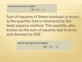 � Sum of squares of these residuals or errors
is the quantity that is minimized by the
least squares method. This quantity, also
known as the sum of squares due to error,
and denoted by SSE.
 