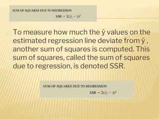 � To measure how much the ŷ values on the
estimated regression line deviate from ý ,
another sum of squares is computed. This
sum of squares, called the sum of squares
due to regression, is denoted SSR.
 