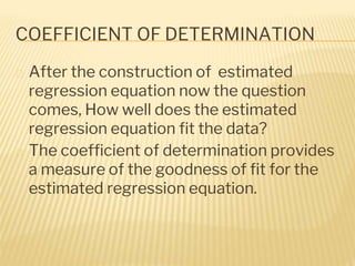 COEFFICIENT OF DETERMINATION
� After the construction of estimated
regression equation now the question
comes, How well does the estimated
regression equation fit the data?
� The coefficient of determination provides
a measure of the goodness of fit for the
estimated regression equation.
 