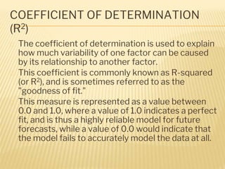 COEFFICIENT OF DETERMINATION
(R2)
� The coefficient of determination is used to explain
how much variability of one factor can be caused
by its relationship to another factor.
� This coefficient is commonly known as R-squared
(or R2), and is sometimes referred to as the
"goodness of fit."
� This measure is represented as a value between
0.0 and 1.0, where a value of 1.0 indicates a perfect
fit, and is thus a highly reliable model for future
forecasts, while a value of 0.0 would indicate that
the model fails to accurately model the data at all.
 