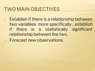 TWO MAIN OBJECTIVES
1. Establish if there is a relationship between
two variables. more specifically , establish
if there is a statistically significant
relationship between the two.
2. Forecast new observations.
 