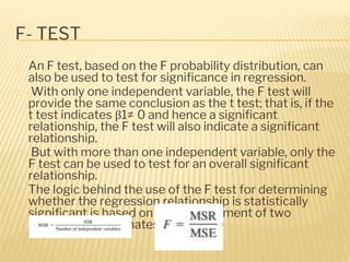 F- TEST
� An F test, based on the F probability distribution, can
also be used to test for significance in regression.
� With only one independent variable, the F test will
provide the same conclusion as the t test; that is, if the
t test indicates β1≠ 0 and hence a significant
relationship, the F test will also indicate a significant
relationship.
� But with more than one independent variable, only the
F test can be used to test for an overall significant
relationship.
� The logic behind the use of the F test for determining
whether the regression relationship is statistically
significant is based on the development of two
independent estimates of σ2
 
