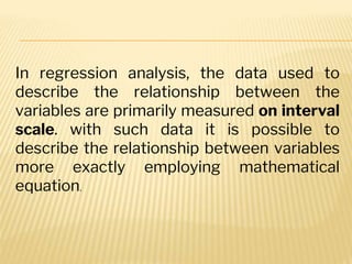 In regression analysis, the data used to
describe the relationship between the
variables are primarily measured on interval
scale. with such data it is possible to
describe the relationship between variables
more exactly employing mathematical
equation.
 