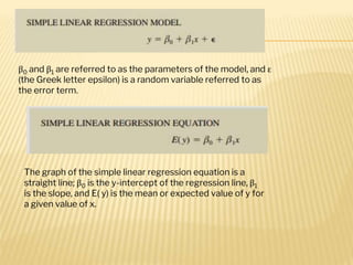 β0 and β1 are referred to as the parameters of the model, and ε
(the Greek letter epsilon) is a random variable referred to as
the error term.
The graph of the simple linear regression equation is a
straight line; β0 is the y-intercept of the regression line, β1
is the slope, and E( y) is the mean or expected value of y for
a given value of x.
 