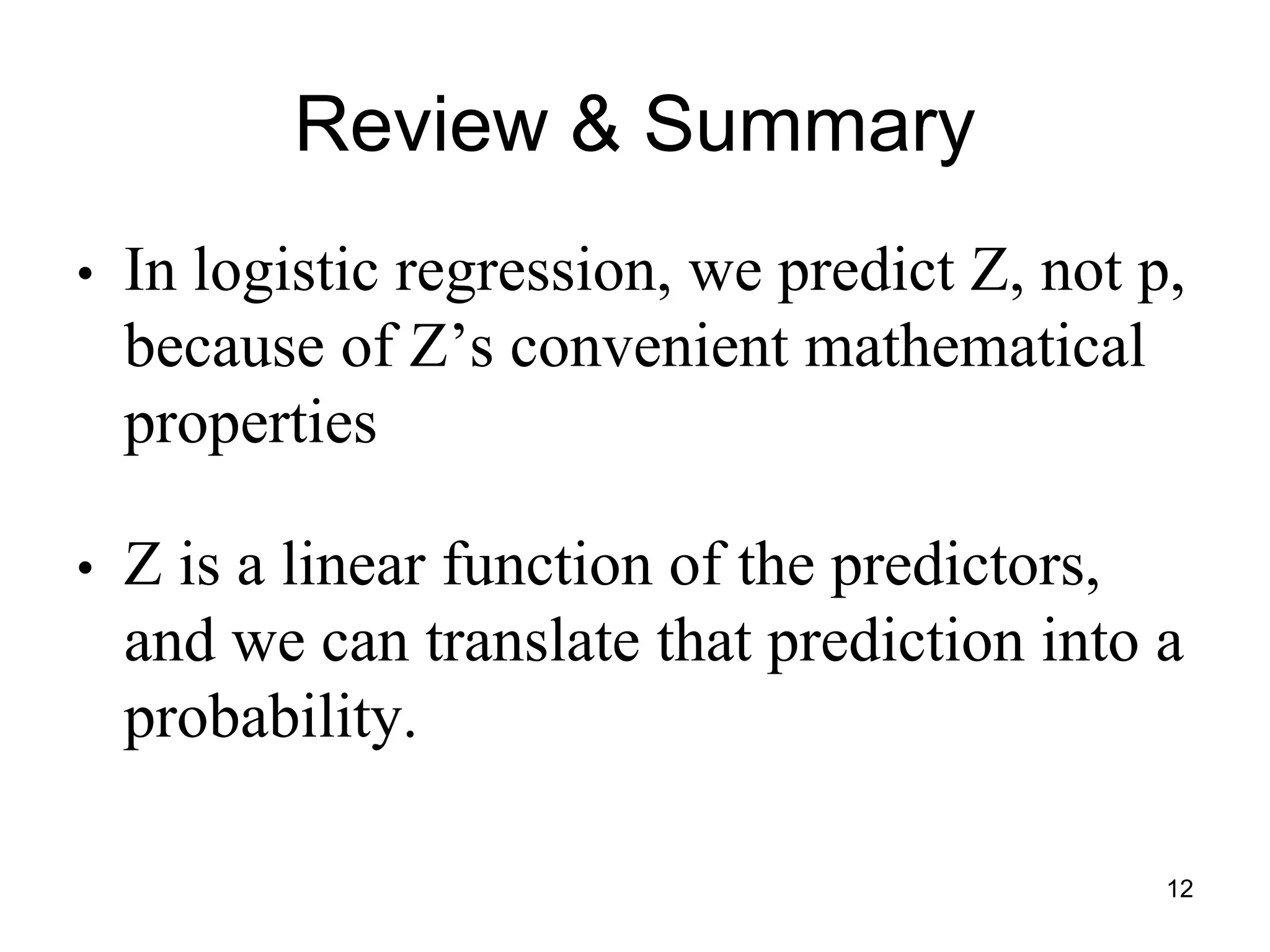 Review & Summary
• In logistic regression, we predict Z, not p,
because of Z’s convenient mathematical
properties
• Z is a linear function of the predictors,
and we can translate that prediction into a
probability.
12
 