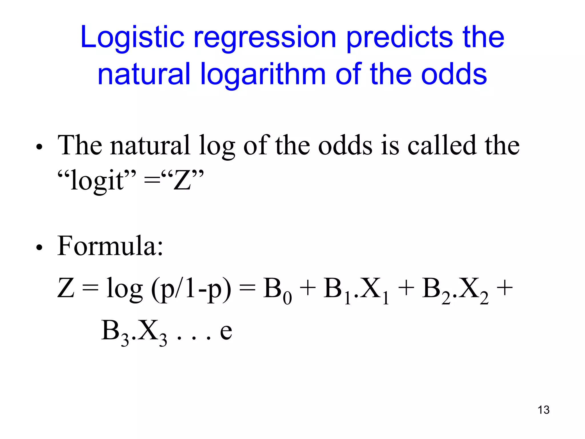 Logistic regression predicts the
natural logarithm of the odds
• The natural log of the odds is called the
“logit” =“Z”
• Formula:
Z = log (p/1-p) = B0 + B1.X1 + B2.X2 +
B3.X3 . . . e
13
 