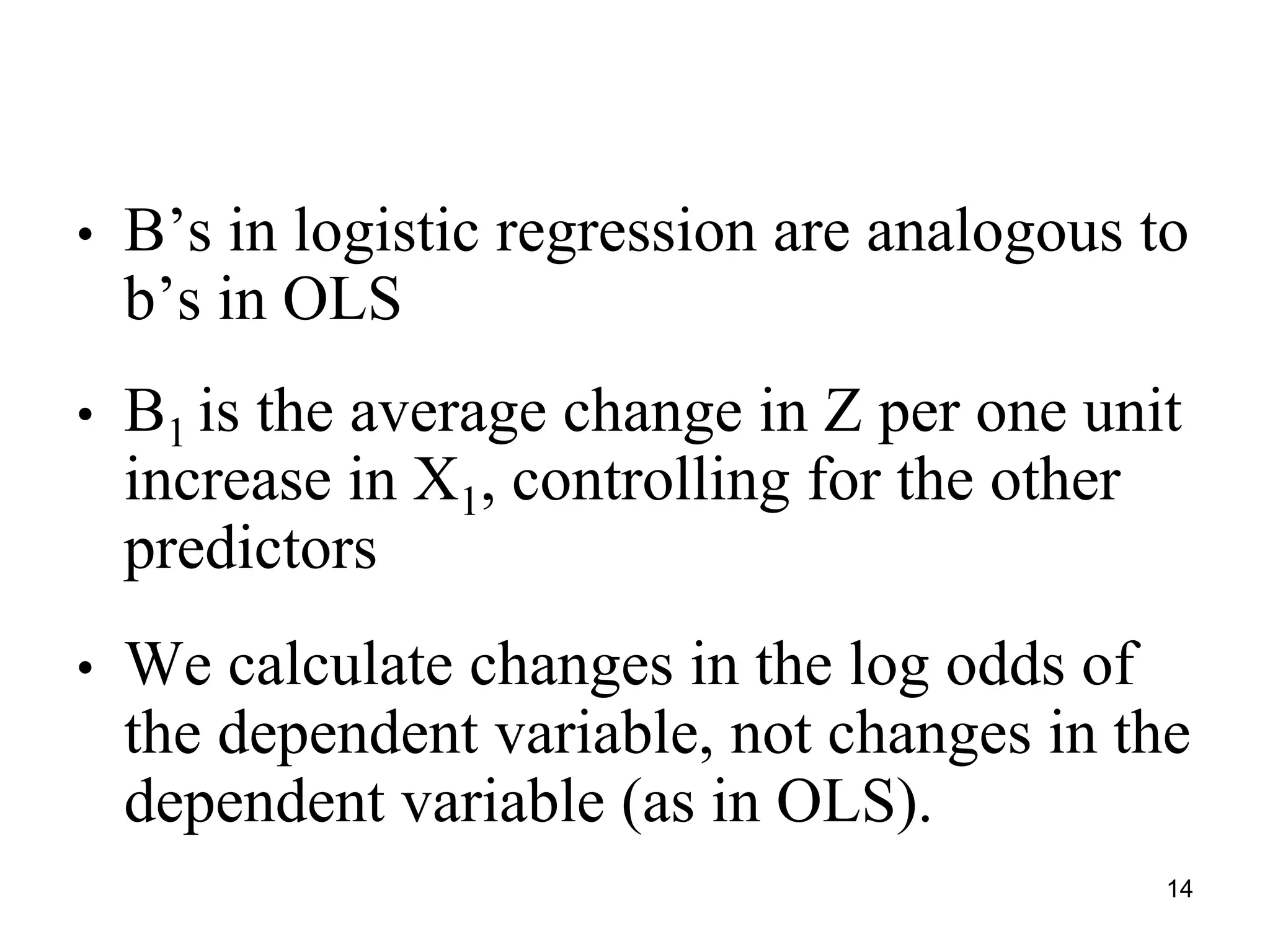 • B’s in logistic regression are analogous to
b’s in OLS
• B1 is the average change in Z per one unit
increase in X1, controlling for the other
predictors
• We calculate changes in the log odds of
the dependent variable, not changes in the
dependent variable (as in OLS).
14
 