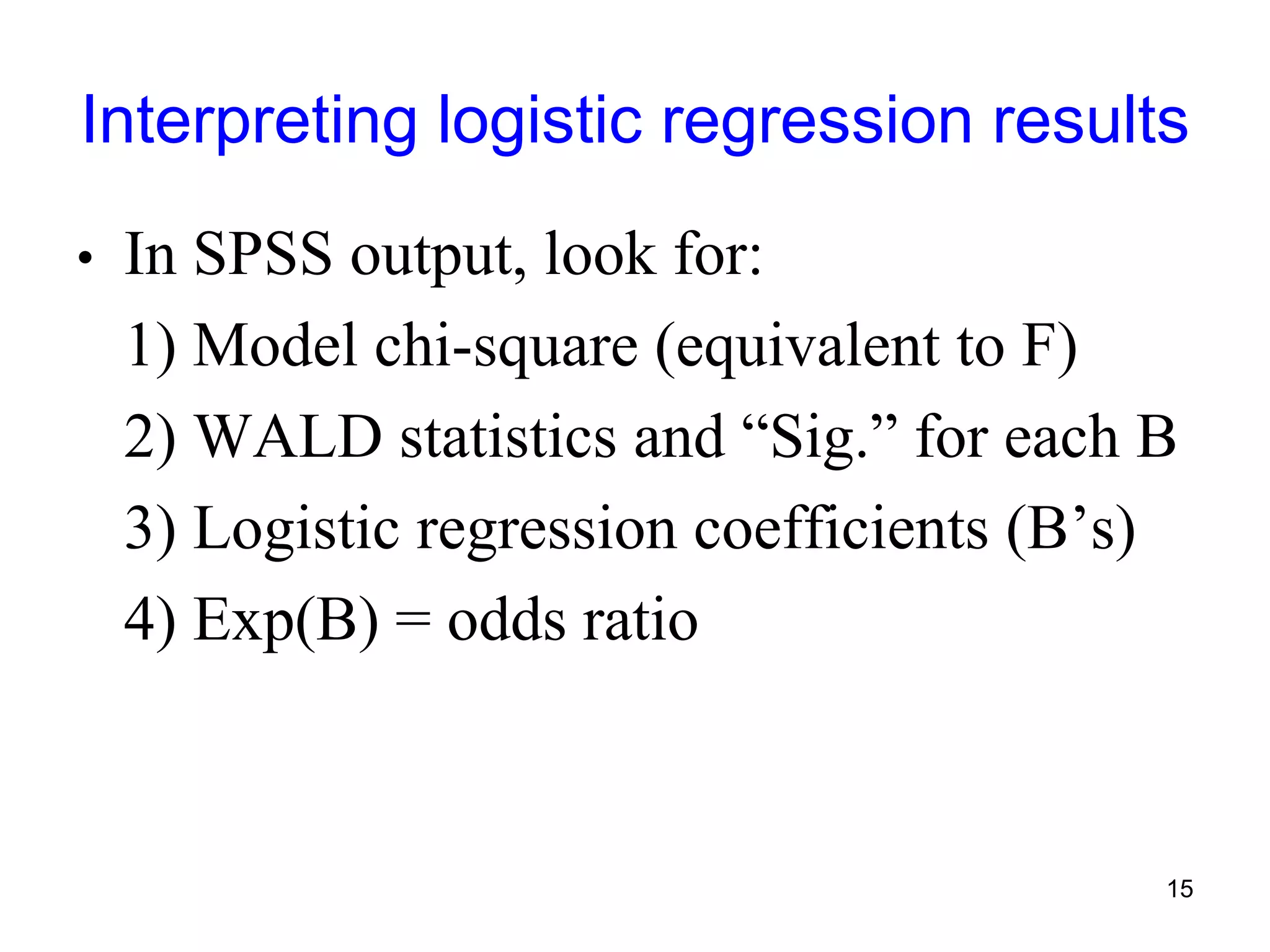 Interpreting logistic regression results
• In SPSS output, look for:
1) Model chi-square (equivalent to F)
2) WALD statistics and “Sig.” for each B
3) Logistic regression coefficients (B’s)
4) Exp(B) = odds ratio
15
 