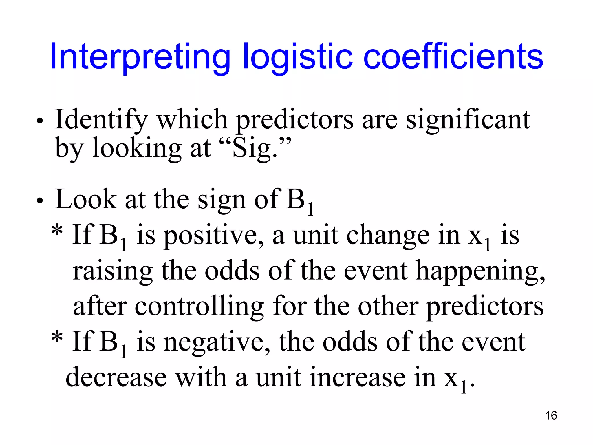 Interpreting logistic coefficients
• Identify which predictors are significant
by looking at “Sig.”
• Look at the sign of B1
* If B1 is positive, a unit change in x1 is
raising the odds of the event happening,
after controlling for the other predictors
* If B1 is negative, the odds of the event
decrease with a unit increase in x1.
16
 