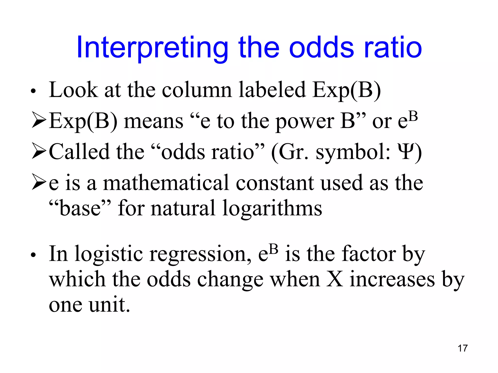 Interpreting the odds ratio
• Look at the column labeled Exp(B)
Exp(B) means “e to the power B” or eB
Called the “odds ratio” (Gr. symbol: Ψ)
e is a mathematical constant used as the
“base” for natural logarithms
• In logistic regression, eB is the factor by
which the odds change when X increases by
one unit.
17
 