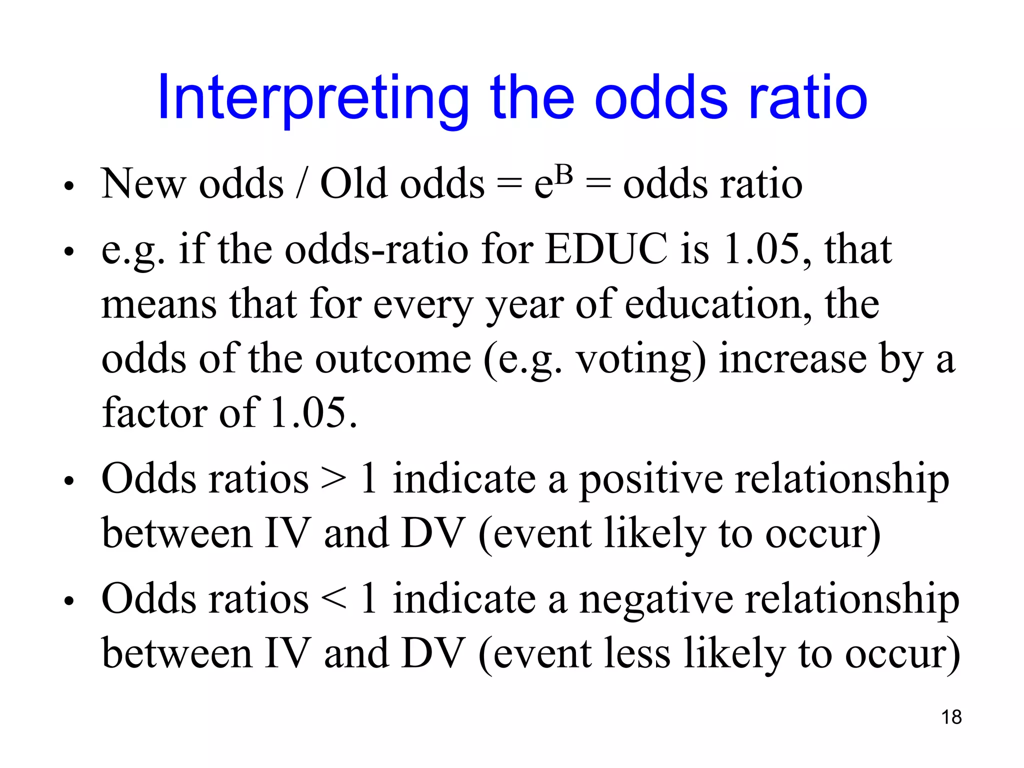 Interpreting the odds ratio
• New odds / Old odds = eB = odds ratio
• e.g. if the odds-ratio for EDUC is 1.05, that
means that for every year of education, the
odds of the outcome (e.g. voting) increase by a
factor of 1.05.
• Odds ratios > 1 indicate a positive relationship
between IV and DV (event likely to occur)
• Odds ratios < 1 indicate a negative relationship
between IV and DV (event less likely to occur)
18
 
