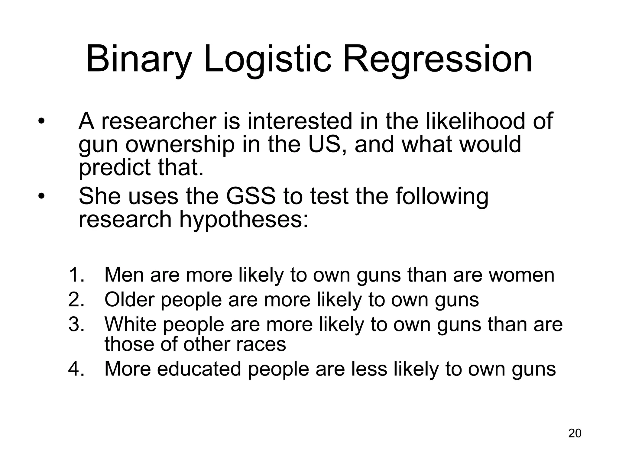 Binary Logistic Regression
• A researcher is interested in the likelihood of
gun ownership in the US, and what would
predict that.
• She uses the GSS to test the following
research hypotheses:
1. Men are more likely to own guns than are women
2. Older people are more likely to own guns
3. White people are more likely to own guns than are
those of other races
4. More educated people are less likely to own guns
20
 