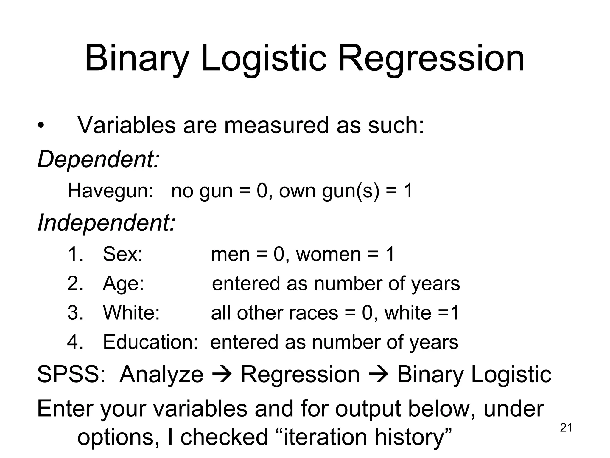 Binary Logistic Regression
• Variables are measured as such:
Dependent:
Havegun: no gun = 0, own gun(s) = 1
Independent:
1. Sex: men = 0, women = 1
2. Age: entered as number of years
3. White: all other races = 0, white =1
4. Education: entered as number of years
SPSS: Analyze  Regression  Binary Logistic
Enter your variables and for output below, under
options, I checked “iteration history”
21
 