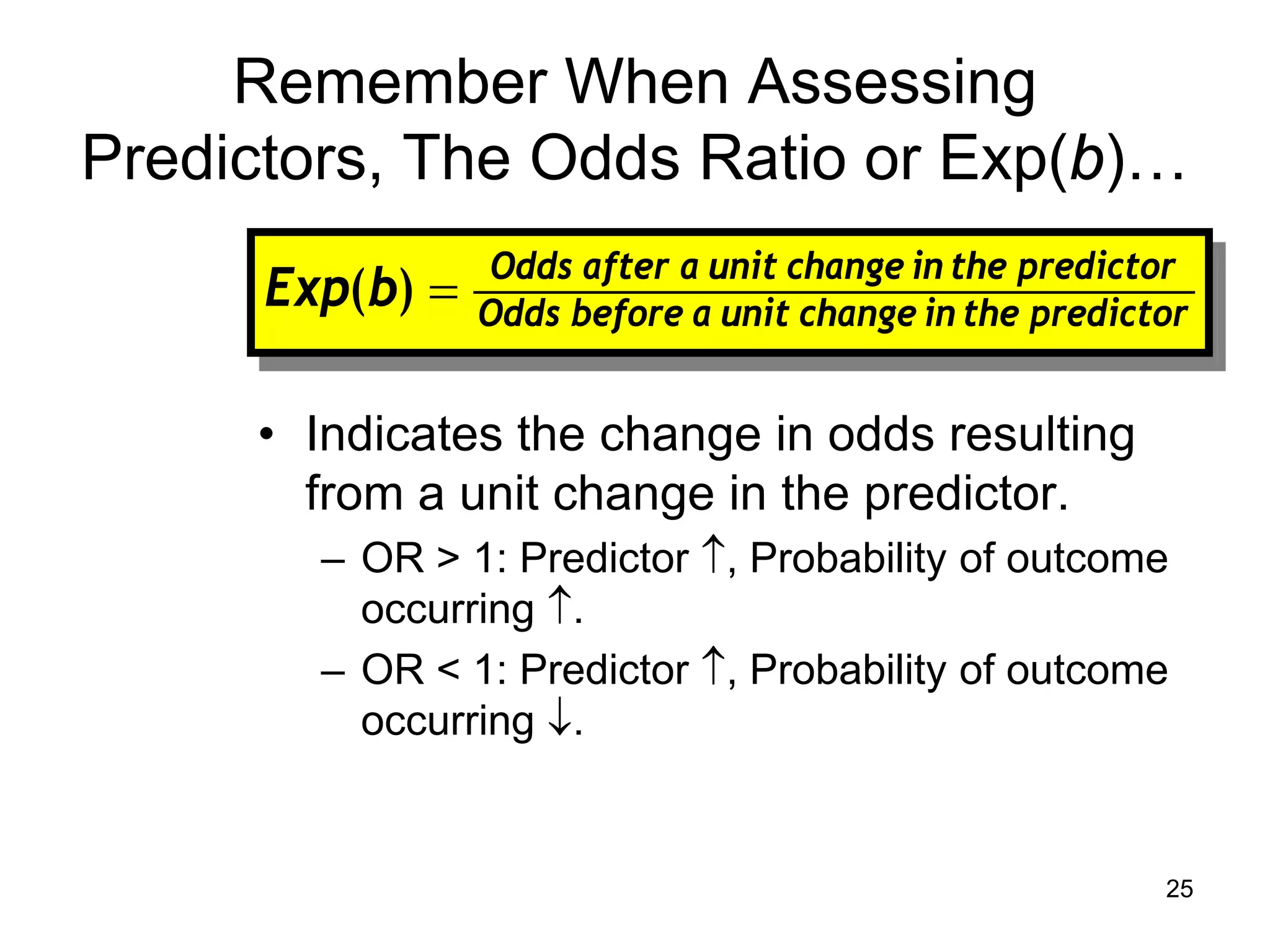 Remember When Assessing
Predictors, The Odds Ratio or Exp(b)…
• Indicates the change in odds resulting
from a unit change in the predictor.
– OR > 1: Predictor ↑, Probability of outcome
occurring ↑.
– OR < 1: Predictor ↑, Probability of outcome
occurring ↓.
predictor
the
in
change
unit
a
before
Odds
predictor
the
in
change
unit
a
after
Odds
b
Exp =
)
(
25
 