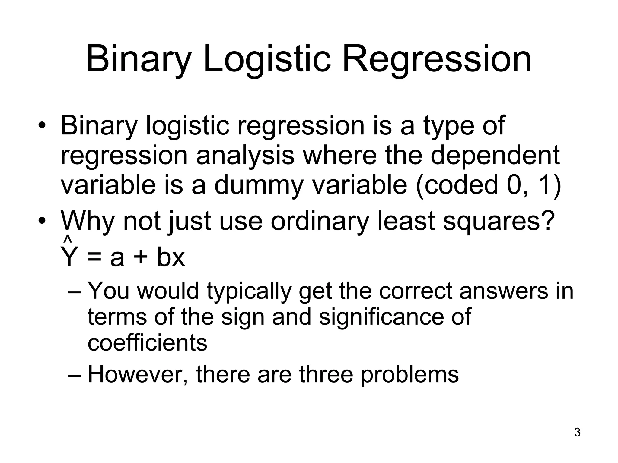 Binary Logistic Regression
• Binary logistic regression is a type of
regression analysis where the dependent
variable is a dummy variable (coded 0, 1)
• Why not just use ordinary least squares?
Y = a + bx
– You would typically get the correct answers in
terms of the sign and significance of
coefficients
– However, there are three problems
^
3
 