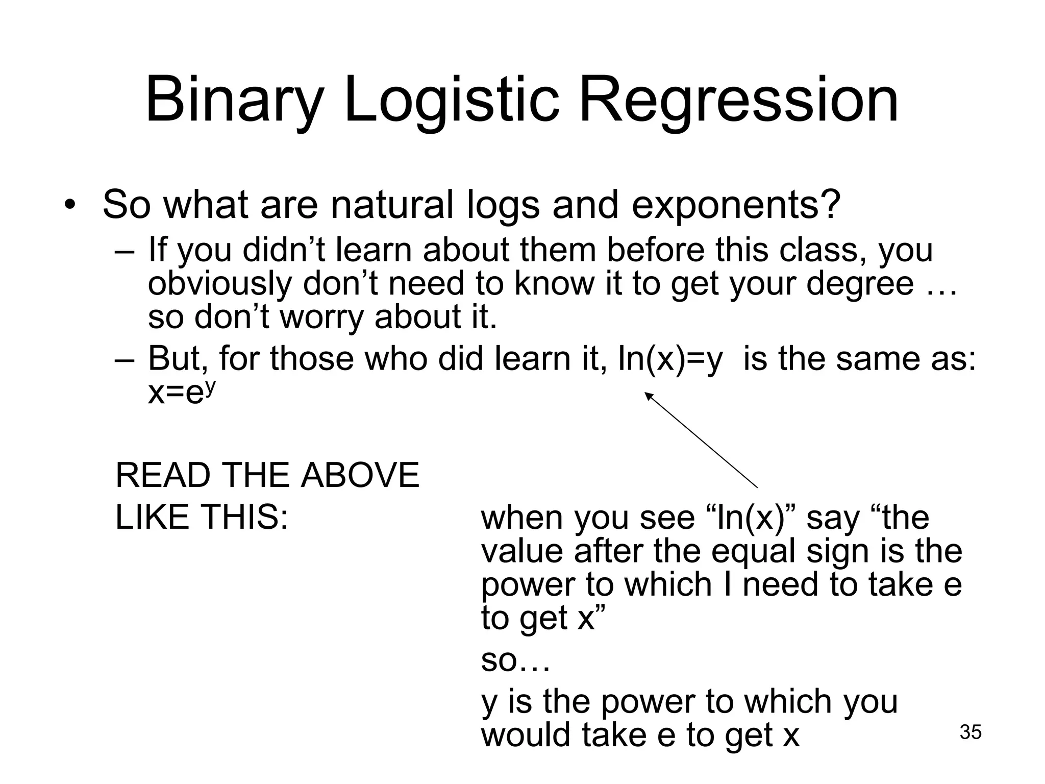Binary Logistic Regression
• So what are natural logs and exponents?
– If you didn’t learn about them before this class, you
obviously don’t need to know it to get your degree …
so don’t worry about it.
– But, for those who did learn it, ln(x)=y is the same as:
x=ey
READ THE ABOVE
LIKE THIS: when you see “ln(x)” say “the
value after the equal sign is the
power to which I need to take e
to get x”
so…
y is the power to which you
would take e to get x 35
 