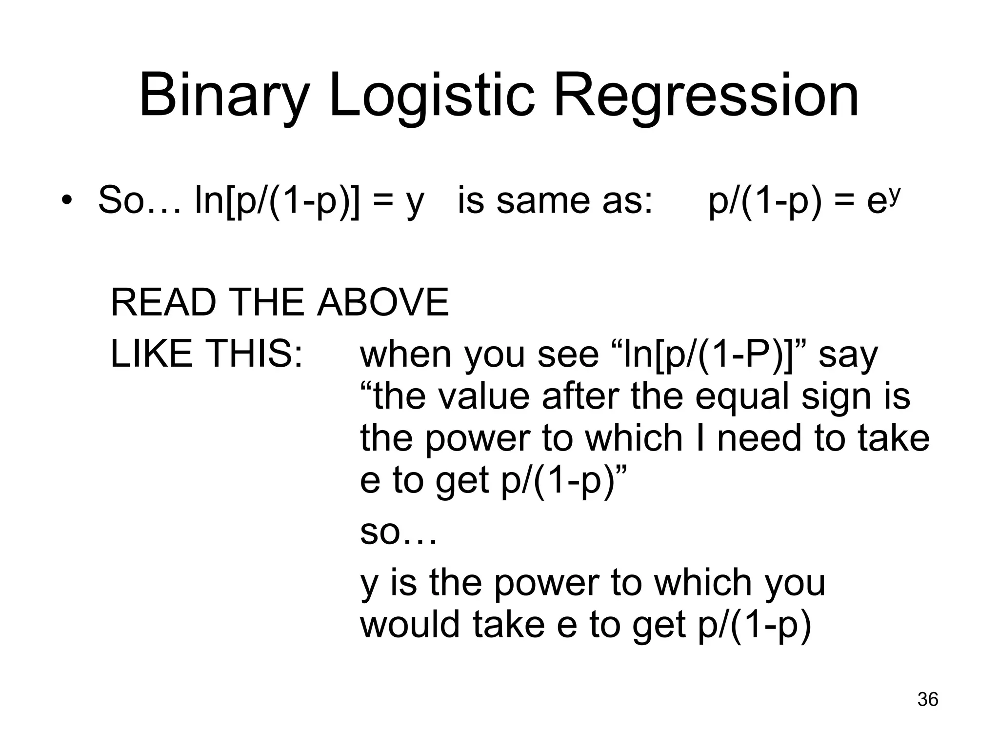 Binary Logistic Regression
• So… ln[p/(1-p)] = y is same as: p/(1-p) = ey
READ THE ABOVE
LIKE THIS: when you see “ln[p/(1-P)]” say
“the value after the equal sign is
the power to which I need to take
e to get p/(1-p)”
so…
y is the power to which you
would take e to get p/(1-p)
36
 