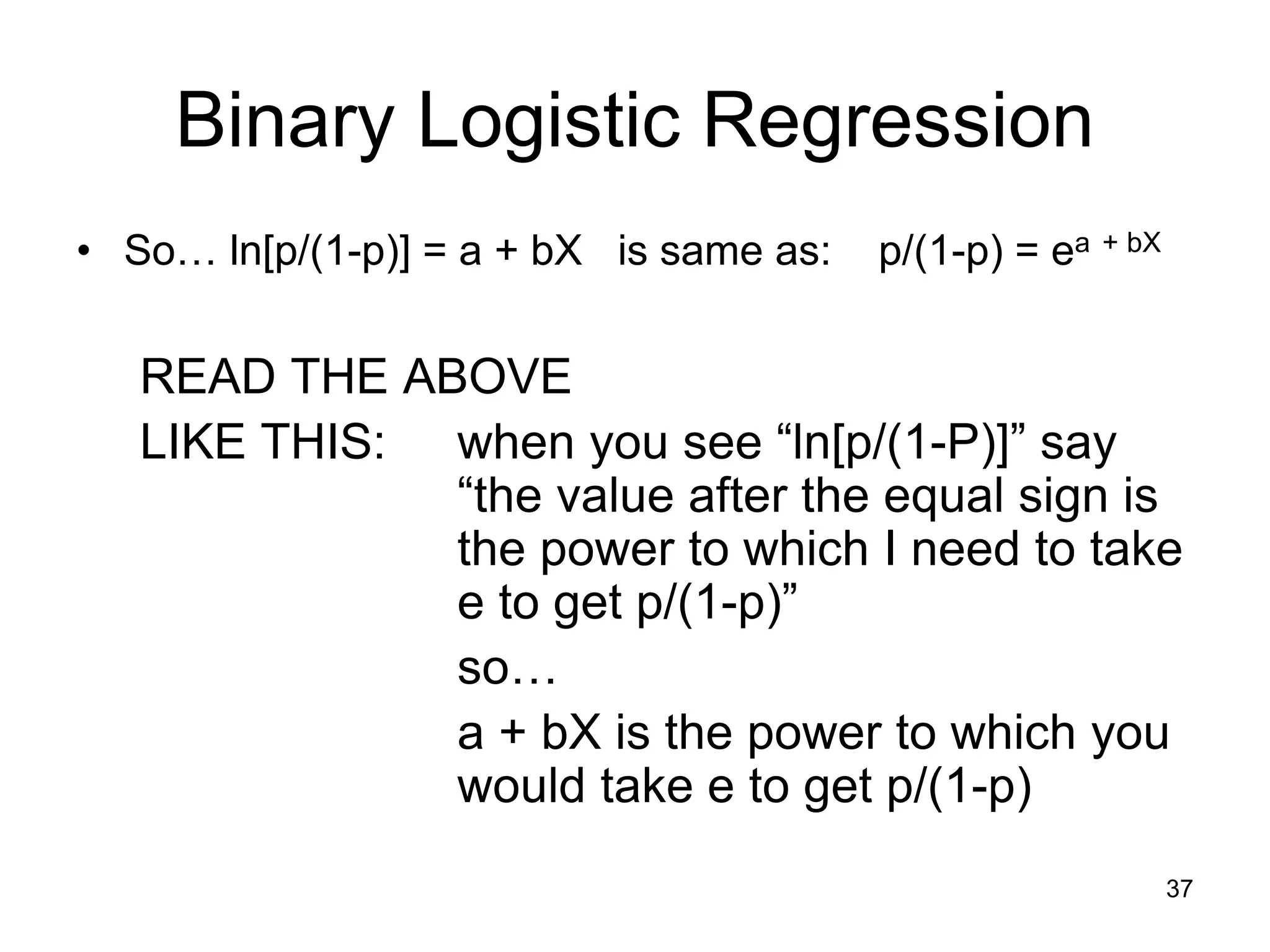 Binary Logistic Regression
• So… ln[p/(1-p)] = a + bX is same as: p/(1-p) = ea + bX
READ THE ABOVE
LIKE THIS: when you see “ln[p/(1-P)]” say
“the value after the equal sign is
the power to which I need to take
e to get p/(1-p)”
so…
a + bX is the power to which you
would take e to get p/(1-p)
37
 