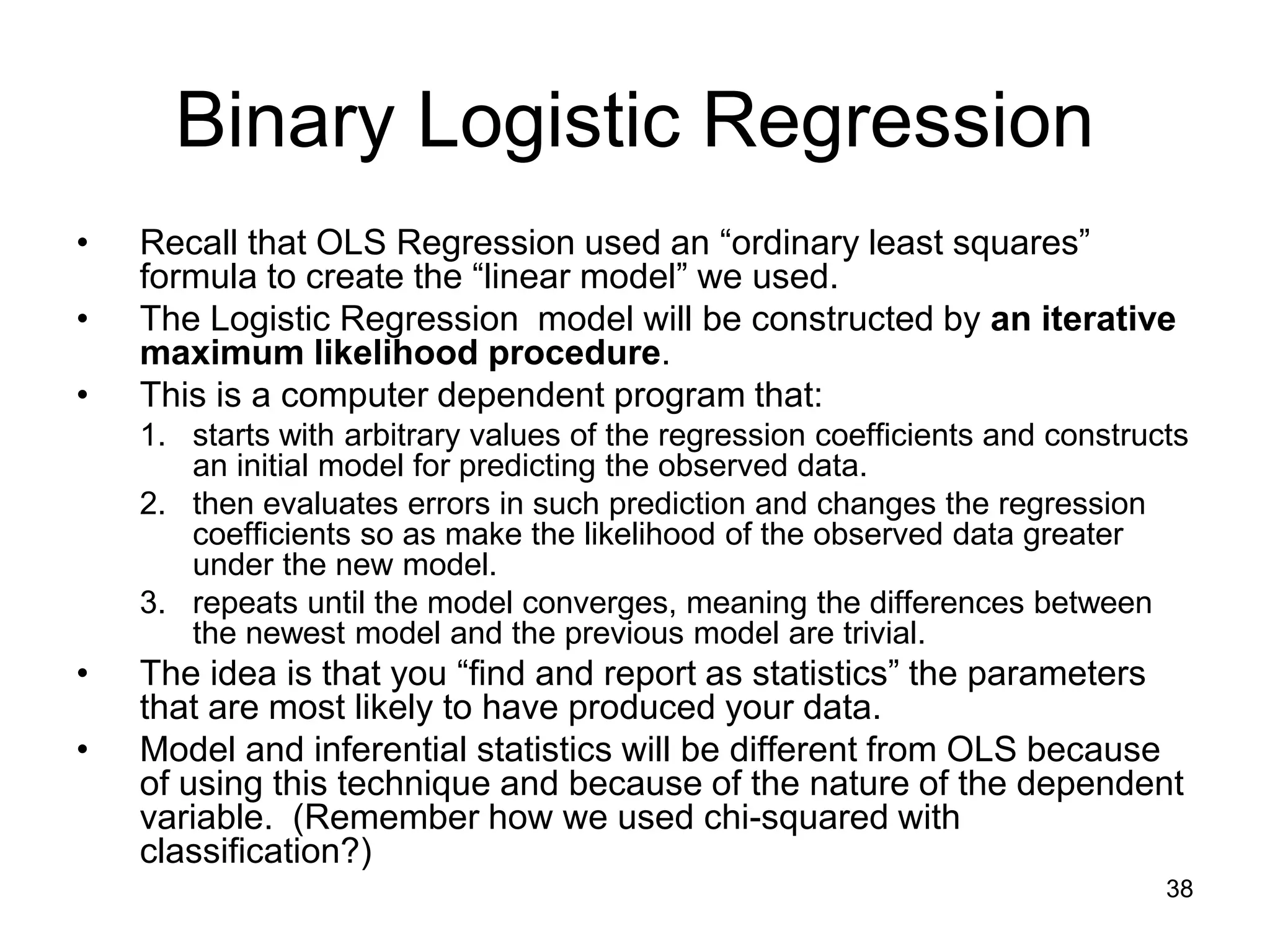 Binary Logistic Regression
• Recall that OLS Regression used an “ordinary least squares”
formula to create the “linear model” we used.
• The Logistic Regression model will be constructed by an iterative
maximum likelihood procedure.
• This is a computer dependent program that:
1. starts with arbitrary values of the regression coefficients and constructs
an initial model for predicting the observed data.
2. then evaluates errors in such prediction and changes the regression
coefficients so as make the likelihood of the observed data greater
under the new model.
3. repeats until the model converges, meaning the differences between
the newest model and the previous model are trivial.
• The idea is that you “find and report as statistics” the parameters
that are most likely to have produced your data.
• Model and inferential statistics will be different from OLS because
of using this technique and because of the nature of the dependent
variable. (Remember how we used chi-squared with
classification?)
38
 