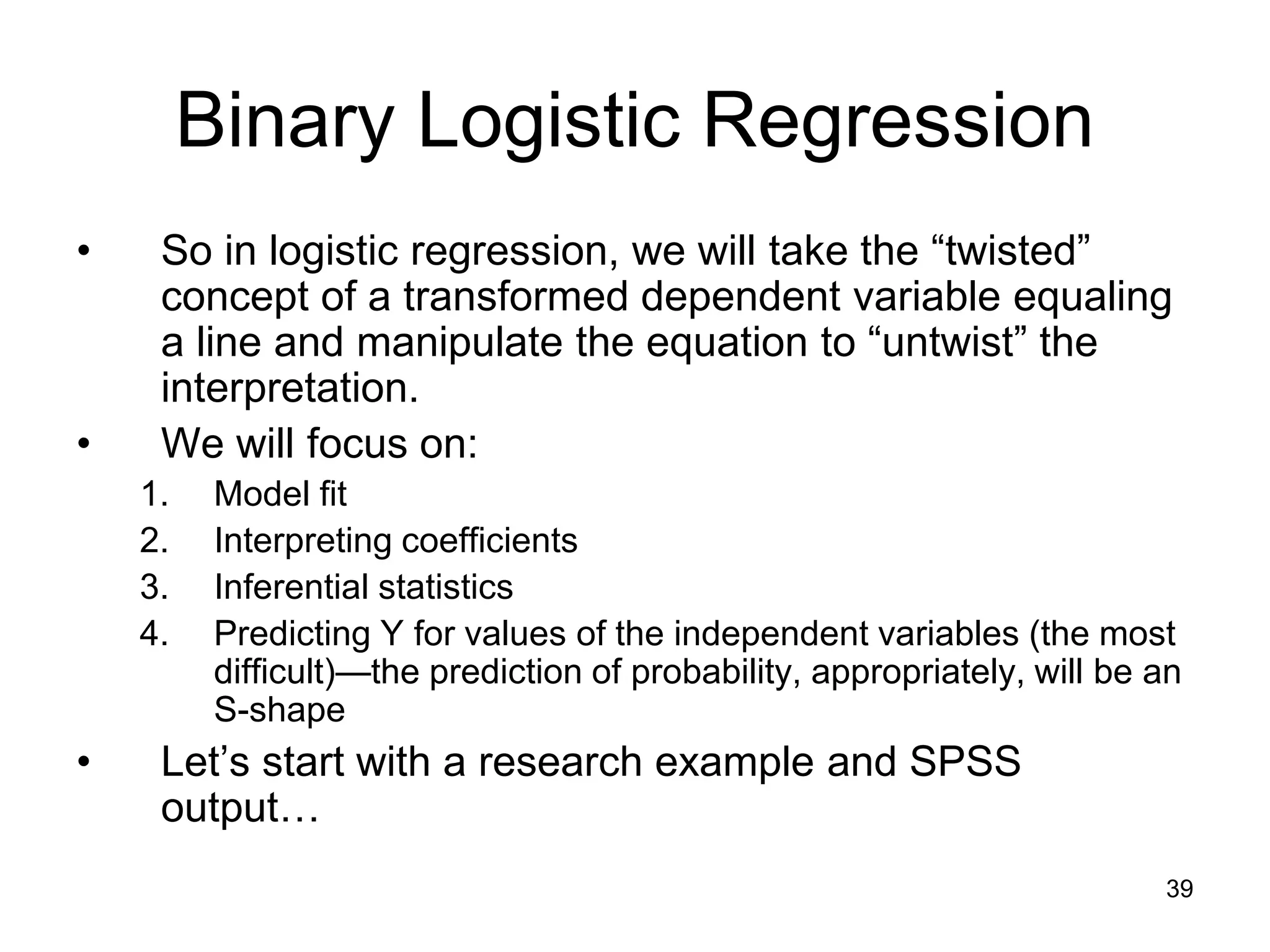 Binary Logistic Regression
• So in logistic regression, we will take the “twisted”
concept of a transformed dependent variable equaling
a line and manipulate the equation to “untwist” the
interpretation.
• We will focus on:
1. Model fit
2. Interpreting coefficients
3. Inferential statistics
4. Predicting Y for values of the independent variables (the most
difficult)—the prediction of probability, appropriately, will be an
S-shape
• Let’s start with a research example and SPSS
output…
39
 