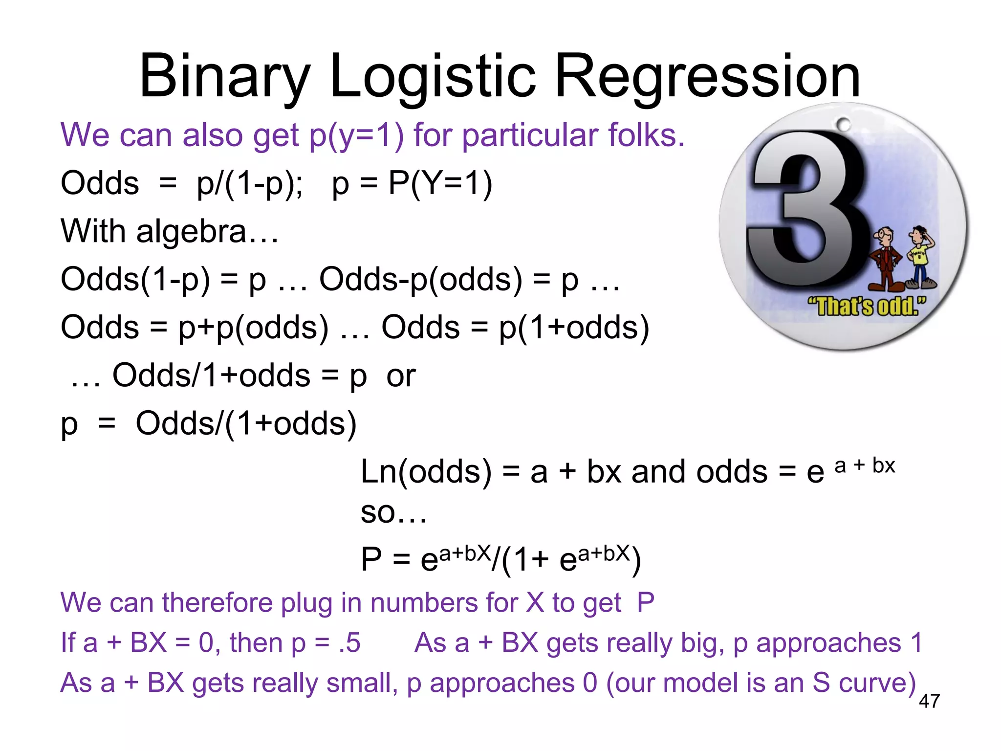 Binary Logistic Regression
We can also get p(y=1) for particular folks.
Odds = p/(1-p); p = P(Y=1)
With algebra…
Odds(1-p) = p … Odds-p(odds) = p …
Odds = p+p(odds) … Odds = p(1+odds)
… Odds/1+odds = p or
p = Odds/(1+odds)
Ln(odds) = a + bx and odds = e a + bx
so…
P = ea+bX/(1+ ea+bX)
We can therefore plug in numbers for X to get P
If a + BX = 0, then p = .5 As a + BX gets really big, p approaches 1
As a + BX gets really small, p approaches 0 (our model is an S curve)
47
 