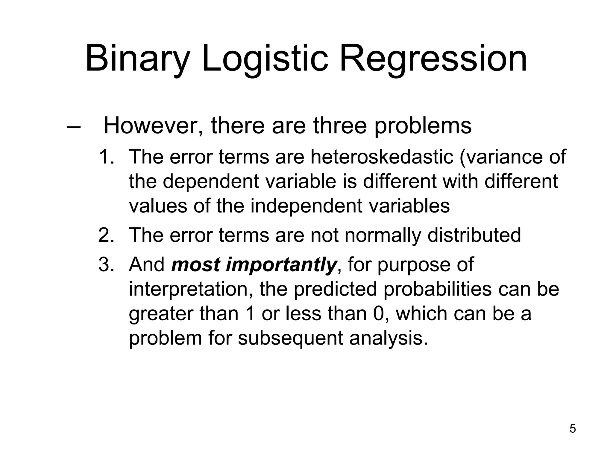 Binary Logistic Regression
– However, there are three problems
1. The error terms are heteroskedastic (variance of
the dependent variable is different with different
values of the independent variables
2. The error terms are not normally distributed
3. And most importantly, for purpose of
interpretation, the predicted probabilities can be
greater than 1 or less than 0, which can be a
problem for subsequent analysis.
5
 