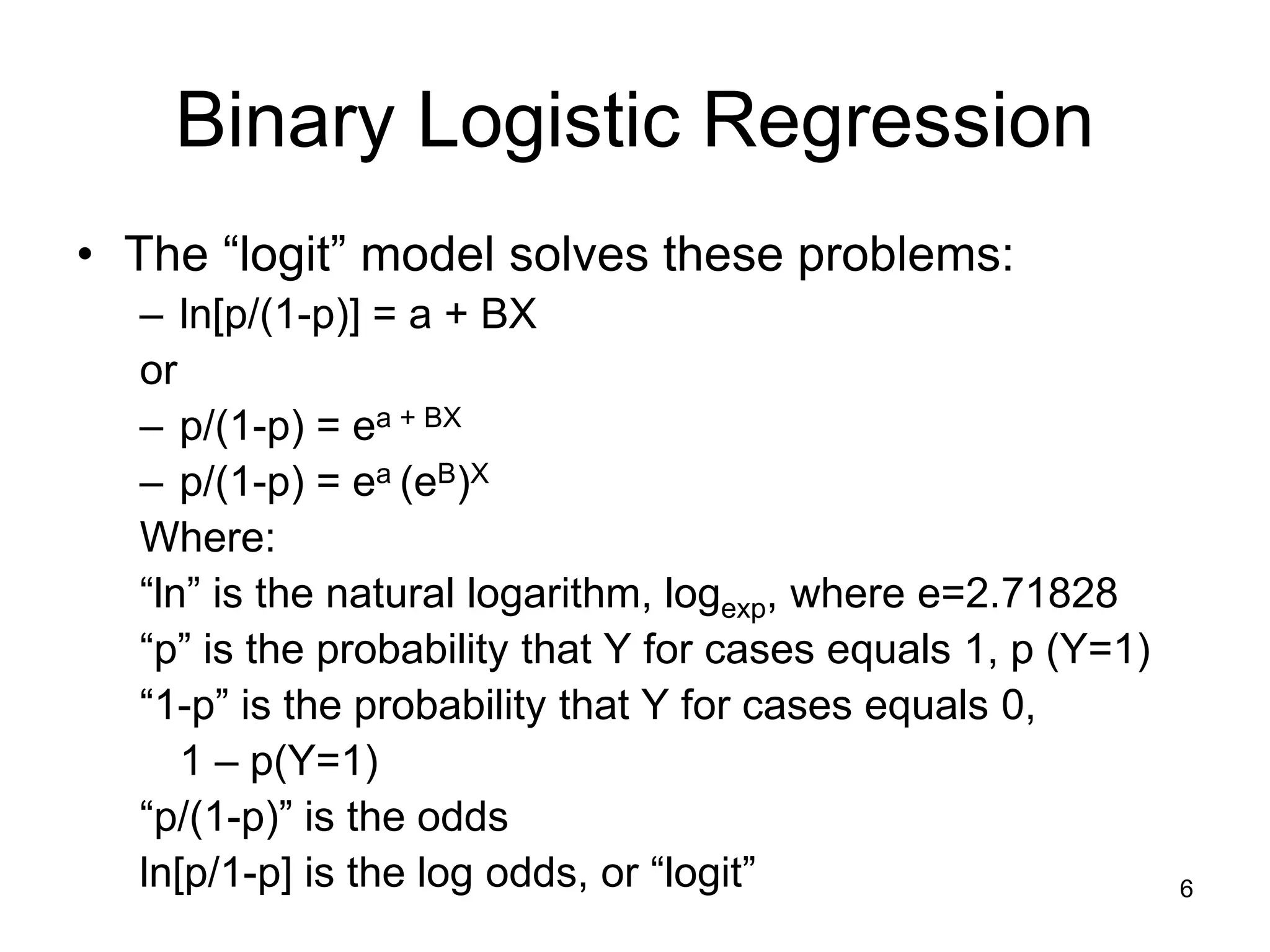 Binary Logistic Regression
• The “logit” model solves these problems:
– ln[p/(1-p)] = a + BX
or
– p/(1-p) = ea + BX
– p/(1-p) = ea (eB)X
Where:
“ln” is the natural logarithm, logexp, where e=2.71828
“p” is the probability that Y for cases equals 1, p (Y=1)
“1-p” is the probability that Y for cases equals 0,
1 – p(Y=1)
“p/(1-p)” is the odds
ln[p/1-p] is the log odds, or “logit” 6
 