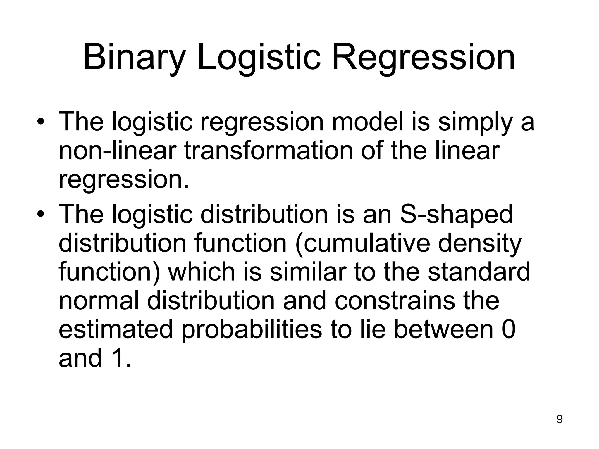 Binary Logistic Regression
• The logistic regression model is simply a
non-linear transformation of the linear
regression.
• The logistic distribution is an S-shaped
distribution function (cumulative density
function) which is similar to the standard
normal distribution and constrains the
estimated probabilities to lie between 0
and 1.
9
 