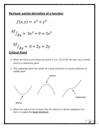 17
Revised: partial derivative of a function
Critical Point
Ø When we have a zero slope at a point x (i.e., f′(x)=0), we call x as a critical
point or a stationary point.
Ø This stationary point can either be a local minimum or a local maximum or
saddle point
Ø When the value of f(x) is lower than its value at of all the neighbors of x,
then x is called the local minimum.
 
