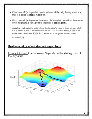 18
Ø if the value of f(x) is greater than its value at all the neighboring points of x,
then x is called the local maximum.
Ø If the value of f(x) is greater than some of x’s neighbors and less than some
other neighbors. Such a point is known as a saddle point.
Ø A global minima is the point where the function’s value is the minimum of all
the possible points in the domain of the function. In other words, there is no
other point x such that f(x)<f(x∗) where x∗ is the global minima of the
function f(x).
Problems of gradient descent algorithms
Local minimum : It performance Depends on the starting point of
the algorithm
 