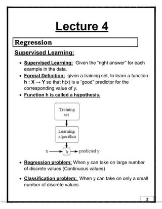 2
Lecture 4
Regression
Supervised Learning:
• Supervised Learning: Given the “right answer” for each
example in the data.
• Formal Definition: given a training set, to learn a function
h : X → Y so that h(x) is a “good” predictor for the
corresponding value of y.
• Function h is called a hypothesis.
• Regression problem: When y can take on large number
of discrete values (Continuous values)
• Classification problem: When y can take on only a small
number of discrete values
 