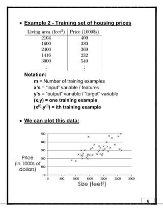 8
• Example 2 - Training set of housing prices
Notation:
m = Number of training examples
x’s = “input” variable / features
y’s = “output” variable / “target” variable
(x,y) = one training example
(x(i),y(i)) = ith training example
• We can plot this data:
 