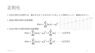 正則化
• 正則化項付き回帰では、重みが⼤きくなるのがいけないこと(罰則)として、最適化を⾏う。
• 普通の線形回帰の誤差関数
𝐸 𝑤 = . 𝑤/ 𝑥0
/ − 𝑦0
(
2
03&
• 正則化項付き線形回帰の誤差関数
𝐸 𝑤 = . 𝑤/ 𝑥0
/ − 𝑦0
(
2
03&
+ 𝜆 . |𝑤/|
*
/3&
	・・・𝐿1正則化
𝐸 𝑤 = . 𝑤/ 𝑥0
/ − 𝑦0
(
2
03&
+ 𝜆 . 𝑤/
(
*
/3&
		・・・𝐿2正則化
2016/8/13 10
 