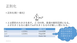 正則化
• 正則化項(⼀般化)
𝜆 . 𝑤/
:
*
/3&
• λは罰則の⼤きさを表す。λ=0の時、普通の線形回帰になる。
λが⼤きくなるに連れてwが⼤きくなるのが厳しい罰になる。
2016/8/13 11
q 正則化 回帰の名前
q=1 L1正則化 Lasso回帰
q=2 L2正則化 Ridge回帰
1<q<2 Elastic Net
それぞれの正
則化の性質は
前回のはやぴ
の資料を⾒て
ね！！
 