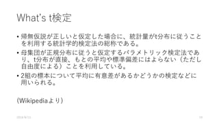 Whatʼs t検定
• 帰無仮説が正しいと仮定した場合に、統計量がt分布に従うこと
を利⽤する統計学的検定法の総称である。
• ⺟集団が正規分布に従うと仮定するパラメトリック検定法であ
り、t分布が直接、もとの平均や標準偏差にはよらない（ただし
⾃由度による）ことを利⽤している。
• 2組の標本について平均に有意差があるかどうかの検定などに
⽤いられる。
(Wikipediaより)
2016/8/13 19
 