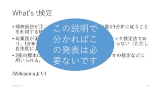 Whatʼs t検定
• 帰無仮説が正しいと仮定した場合に、統計量がt分布に従うこと
を利⽤する統計学的検定法の総称である。
• ⺟集団が正規分布に従うと仮定するパラメトリック検定法であ
り、t分布が直接、もとの平均や標準偏差にはよらない（ただし
⾃由度による）ことを利⽤している。
• 2組の標本について平均に有意差があるかどうかの検定などに
⽤いられる。
(Wikipediaより)
この説明で
分かればこ
の発表は必
要ないです
2016/8/13 20
 