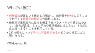Whatʼs t検定
• 帰無仮説が正しいと仮定した場合に、統計量がt分布に従うこと
を利⽤する統計学的検定法の総称である。
• ⺟集団が正規分布に従うと仮定するパラメトリック検定法であ
り、t分布が直接、もとの平均や標準偏差にはよらない（ただし
⾃由度による）ことを利⽤している。
• 2組の標本について平均に有意差があるかどうかの検定などに
⽤いられる。
(Wikipediaより)
2016/8/13 21
 