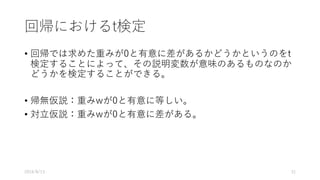 回帰におけるt検定
• 回帰では求めた重みが0と有意に差があるかどうかというのをt
検定することによって、その説明変数が意味のあるものなのか
どうかを検定することができる。
• 帰無仮説：重みwが0と有意に等しい。
• 対⽴仮説：重みwが0と有意に差がある。
2016/8/13 31
 