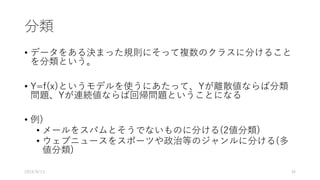 分類
• データをある決まった規則にそって複数のクラスに分けること
を分類という。
• Y=f(x)というモデルを使うにあたって、Yが離散値ならば分類
問題、Yが連続値ならば回帰問題ということになる
• 例)
• メールをスパムとそうでないものに分ける(2値分類)
• ウェブニュースをスポーツや政治等のジャンルに分ける(多
値分類)
2016/8/13 34
 